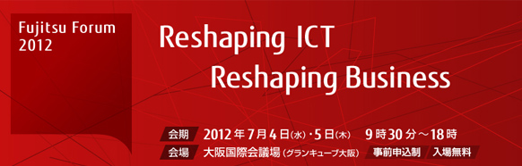 Fujitsu Forum 2012 Reshaping ICT - Reshaping Business 【会期】2012年5月17日（木曜日）・18日（金曜日）10時から18時 【会場】東京国際フォーラム 【事前申込制・入場無料】 FUJITSUファミリ会共催