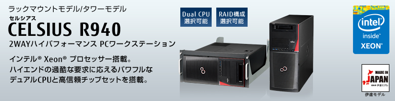 ラックマウントモデル/タワーモデル 
セルシアス CELSIUS R940
2WAYハイパフォーマンス PCワークステーション
インテル® Xeon®  プロセッサー搭載。
ハイエンドの過酷な要求に応えるパワフルな
デュアルCPUと高信頼チップセットを搭載。 MADE IN JAPAN 伊達モデル