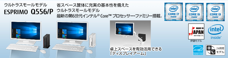 ウルトラスモールモデル ESPRIMO（エスプリモ） Q556/P。省スペース筐体に充実の基本性能を備えたウルトラスモールモデル。第6世代インテル® Core™ プロセッサー・ファミリー搭載。MADE IN JAPAN 伊達モデル。国際エネルギースタープログラム対応。24時間モデル。ヘルスケアモデル。