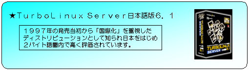Turbo Linux Server 日本語版6.1 1997年の発売当初から「国際化」を重視したディストリビューションとして知られはじめ2バイト語圏内で高く評価されています。